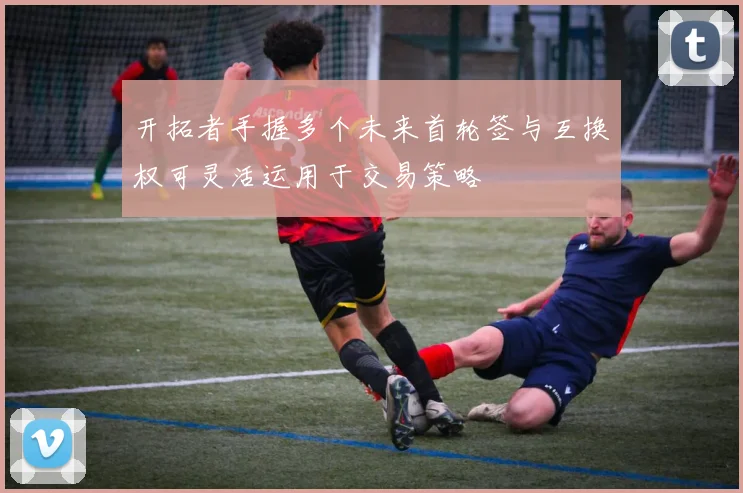 开拓者手握多个未来首轮签与互换权可灵活运用于交易策略