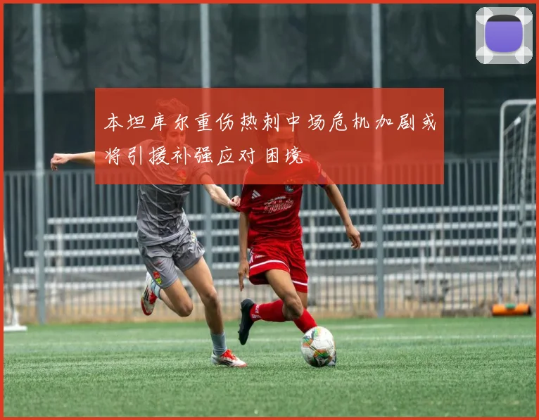 本坦库尔重伤热刺中场危机加剧或将引援补强应对困境