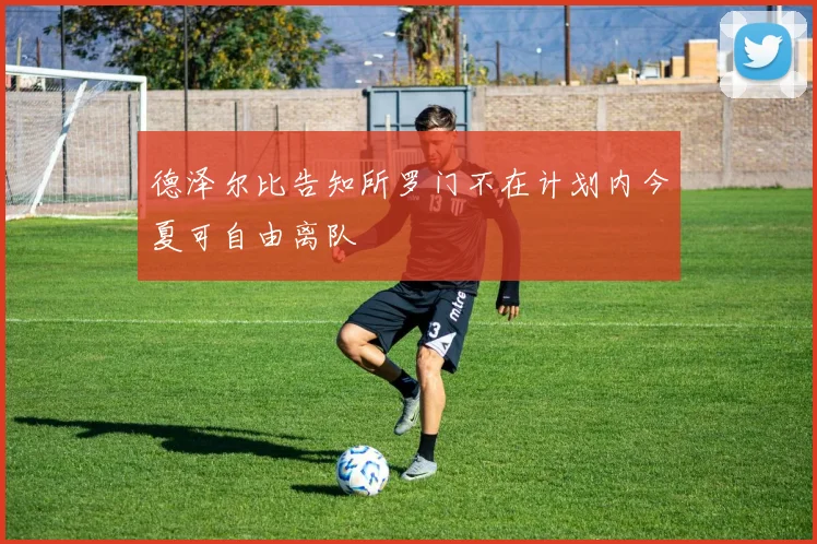 德泽尔比告知所罗门不在计划内今夏可自由离队