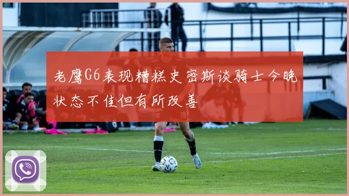 老鹰G6表现糟糕史密斯谈骑士今晚状态不佳但有所改善