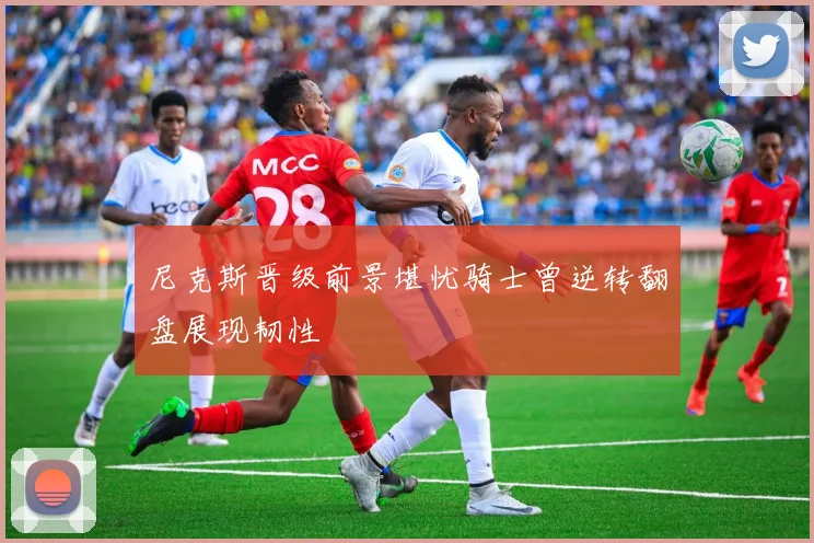 尼克斯晋级前景堪忧骑士曾逆转翻盘展现韧性