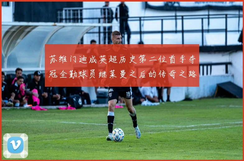 苏维门迪成英超历史第二位首季夺冠全勤球员继莱曼之后的传奇之路