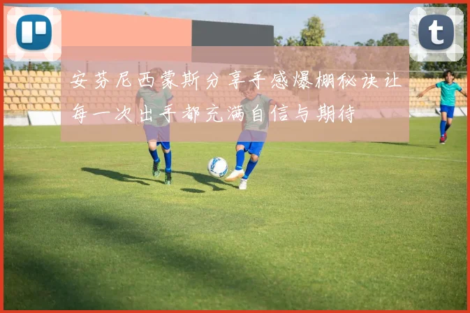安芬尼西蒙斯分享手感爆棚秘诀让每一次出手都充满自信与期待