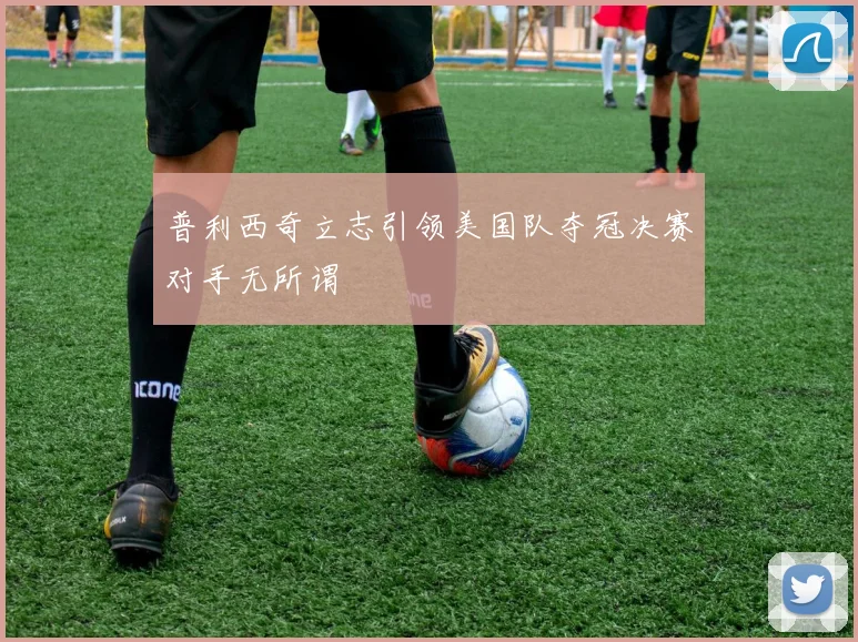 普利西奇立志引领美国队夺冠决赛对手无所谓