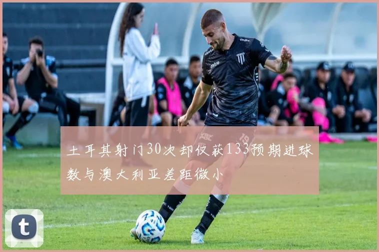 土耳其射门30次却仅获133预期进球数与澳大利亚差距微小