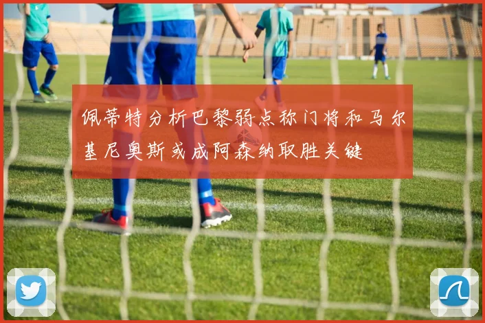 佩蒂特分析巴黎弱点称门将和马尔基尼奥斯或成阿森纳取胜关键