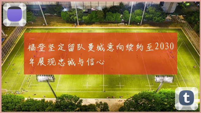 福登坚定留队曼城意向续约至2030年展现忠诚与信心