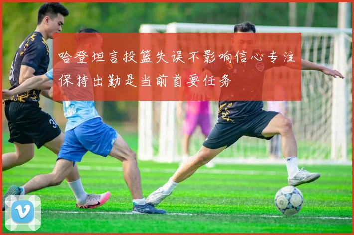 哈登坦言投篮失误不影响信心专注保持出勤是当前首要任务