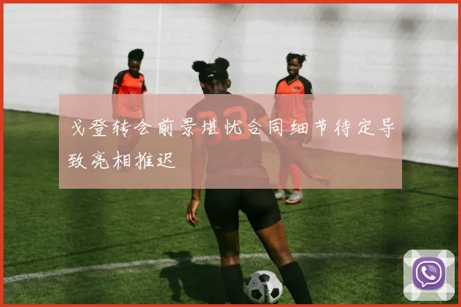 戈登转会前景堪忧合同细节待定导致亮相推迟