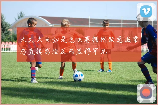 大丈夫当如是总决赛拥抱致意成常态直接离场反而显得罕见