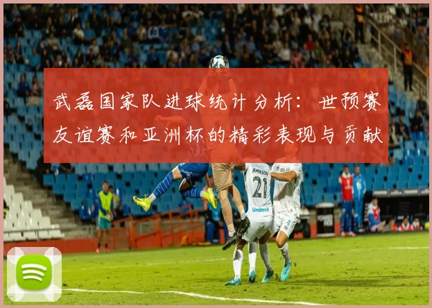 武磊国家队进球统计分析：世预赛友谊赛和亚洲杯的精彩表现与贡献