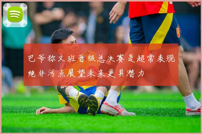 巴爷称文班晋级总决赛是超常表现绝非污点展望未来更具潜力