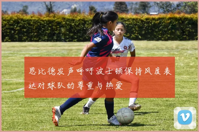 恩比德发声呼吁波士顿保持风度表达对球队的尊重与热爱