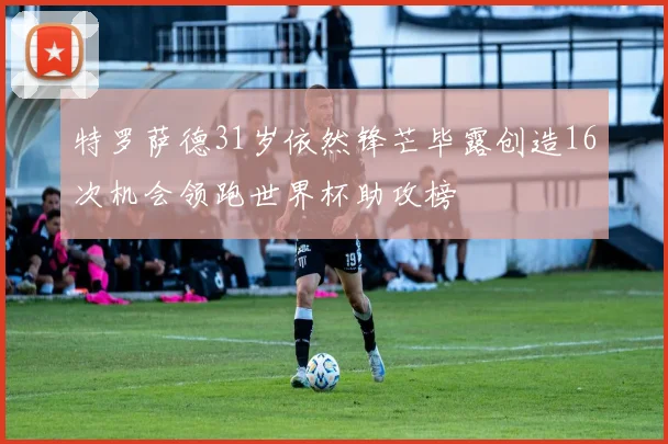 特罗萨德31岁依然锋芒毕露创造16次机会领跑世界杯助攻榜