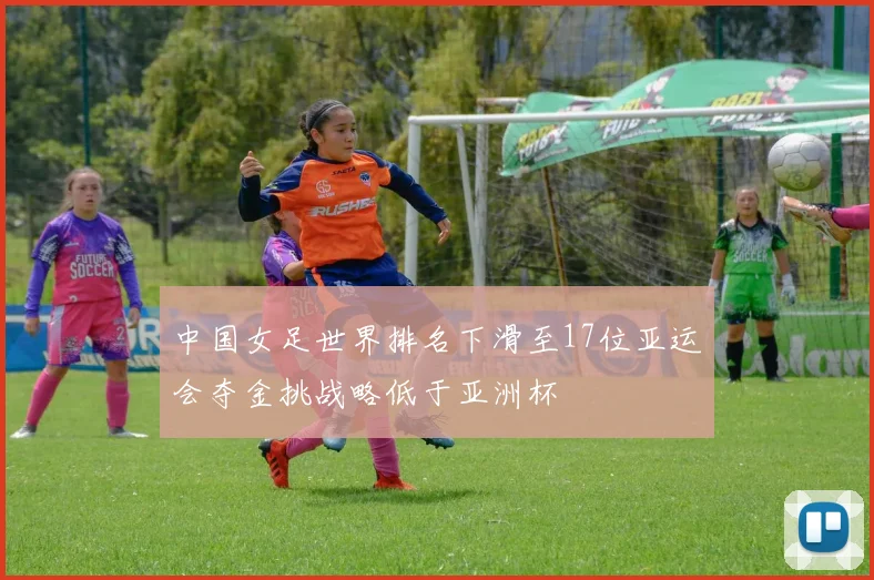 中国女足世界排名下滑至17位亚运会夺金挑战略低于亚洲杯