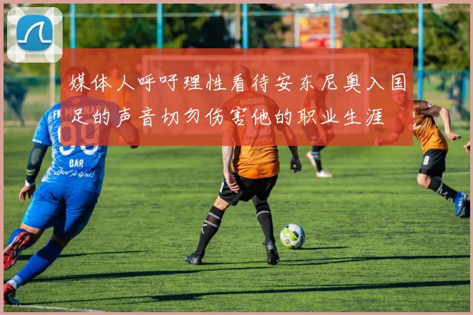 媒体人呼吁理性看待安东尼奥入国足的声音切勿伤害他的职业生涯