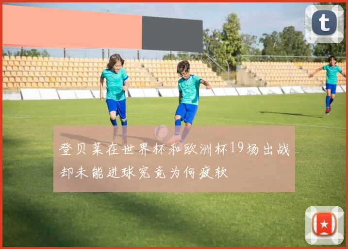 登贝莱在世界杯和欧洲杯19场出战却未能进球究竟为何疲软