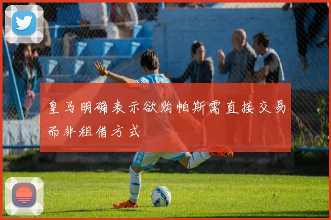 皇马明确表示欲购帕斯需直接交易而非租借方式