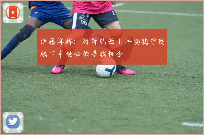 伊藤洋辉：对阵巴西上半场稳守防线下半场必能寻找机会