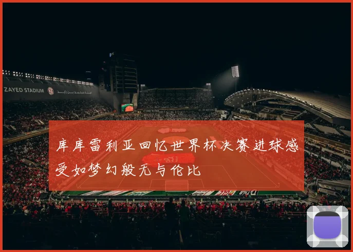 库库雷利亚回忆世界杯决赛进球感受如梦幻般无与伦比