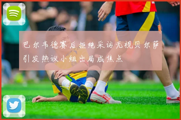 巴尔韦德赛后拒绝采访无视贝尔萨引发热议小组出局成焦点