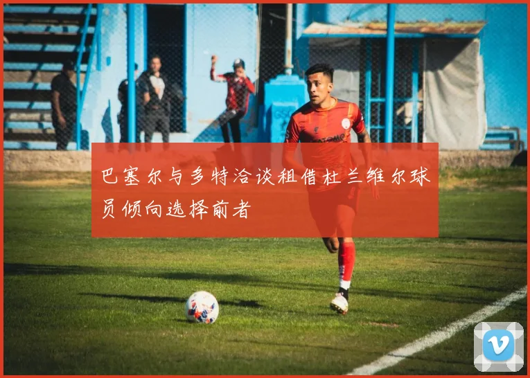 巴塞尔与多特洽谈租借杜兰维尔球员倾向选择前者