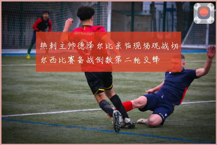 热刺主帅德泽尔比亲临现场观战切尔西比赛备战倒数第二轮交锋
